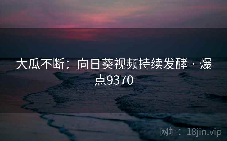 大瓜不断：向日葵视频持续发酵 · 爆点9370
