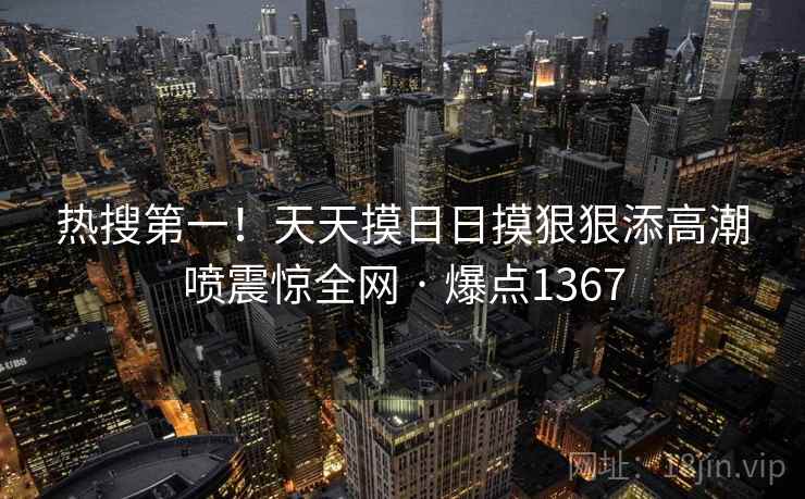 热搜第一!天天摸日日摸狠狠添高潮喷震惊全网 · 爆点1367 第2张 热搜第一!天天摸日日摸狠狠添高潮喷震惊全网 · 爆点1367 第2张