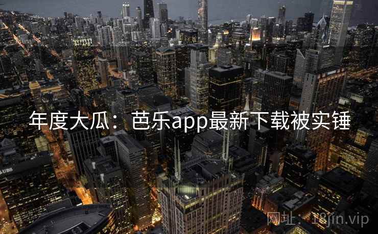 年度大瓜:芭乐app最新下载被实锤