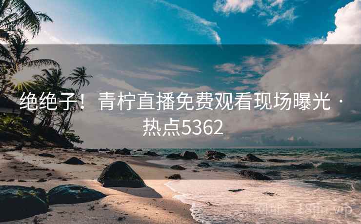 绝绝子!青柠直播免费观看现场曝光 · 热点5362