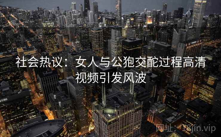 社会热议:女人与公狍交酡过程高清视频引发风波 第1张 社会热议:女人与公狍交酡过程高清视频引发风波 第1张