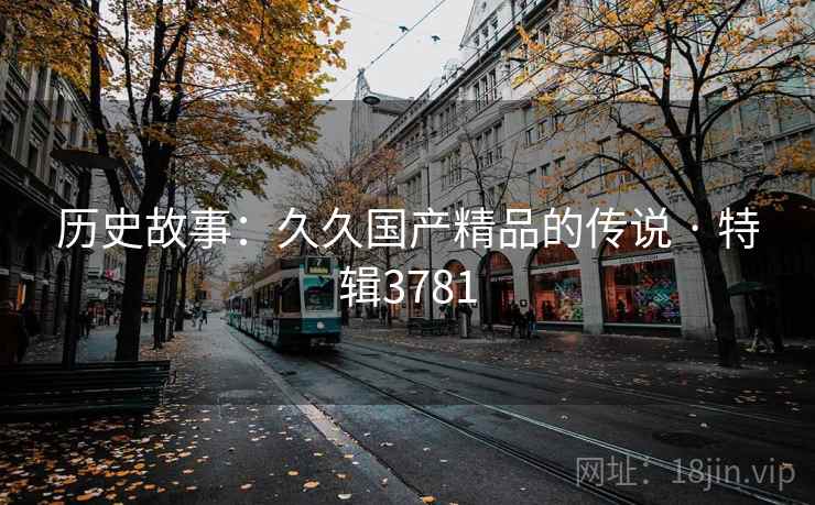 历史故事:久久国产精品的传说 · 特辑3781