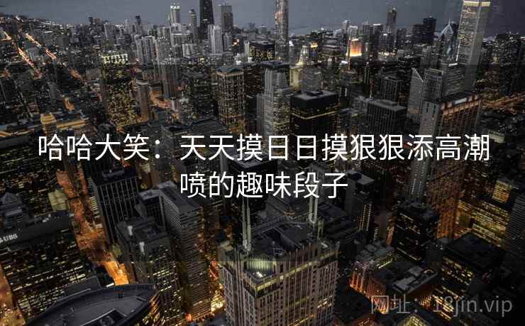 哈哈大笑:天天摸日日摸狠狠添高潮喷的趣味段子 第1张 哈哈大笑:天天摸日日摸狠狠添高潮喷的趣味段子 第1张