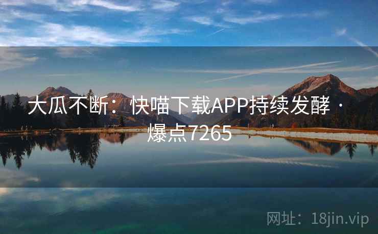大瓜不断：快喵下载APP持续发酵 · 爆点7265